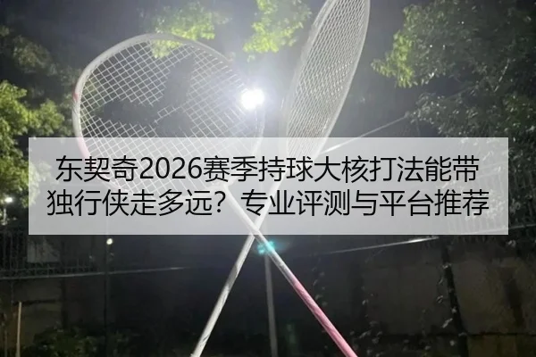 东契奇2026赛季持球大核打法能带独行侠走多远？专业评测与平台推荐