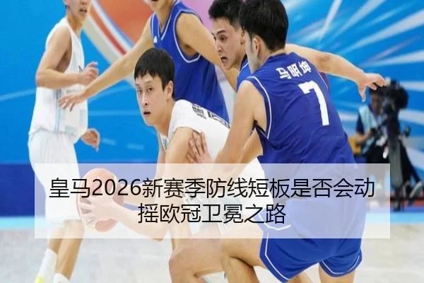 皇马2026新赛季防线短板是否会动摇欧冠卫冕之路